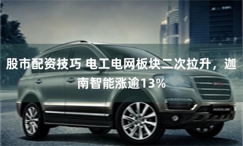 股市配资技巧 电工电网板块二次拉升，迦南智能涨逾13%