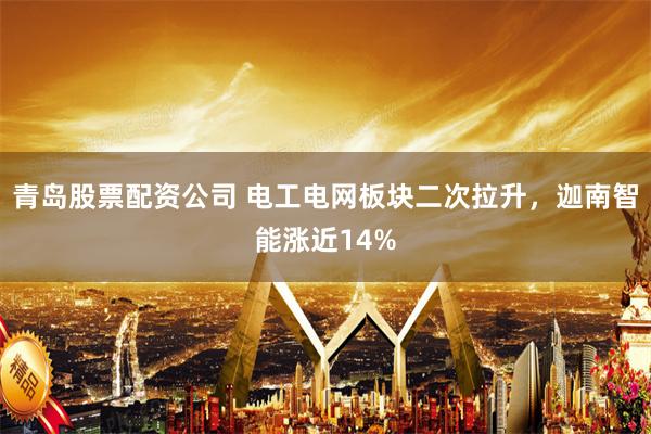 青岛股票配资公司 电工电网板块二次拉升，迦南智能涨近14%