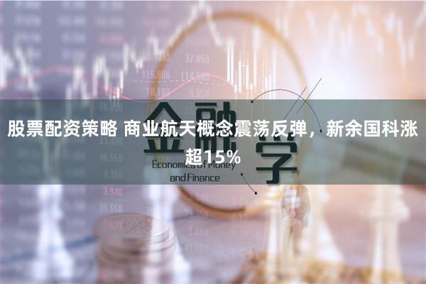股票配资策略 商业航天概念震荡反弹，新余国科涨超15%