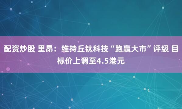 配资炒股 里昂：维持丘钛科技“跑赢大市”评级 目标价上调至4.5港元