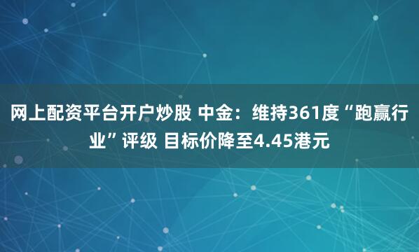 网上配资平台开户炒股 中金：维持361度“跑赢行业”评级 目标价降至4.45港元