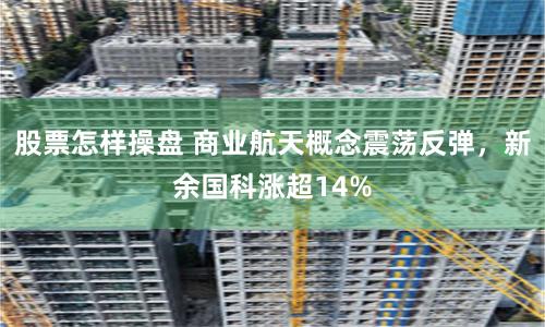 股票怎样操盘 商业航天概念震荡反弹，新余国科涨超14%