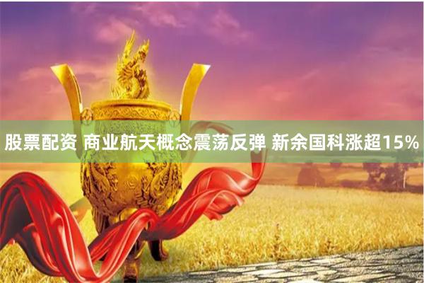 股票配资 商业航天概念震荡反弹 新余国科涨超15%