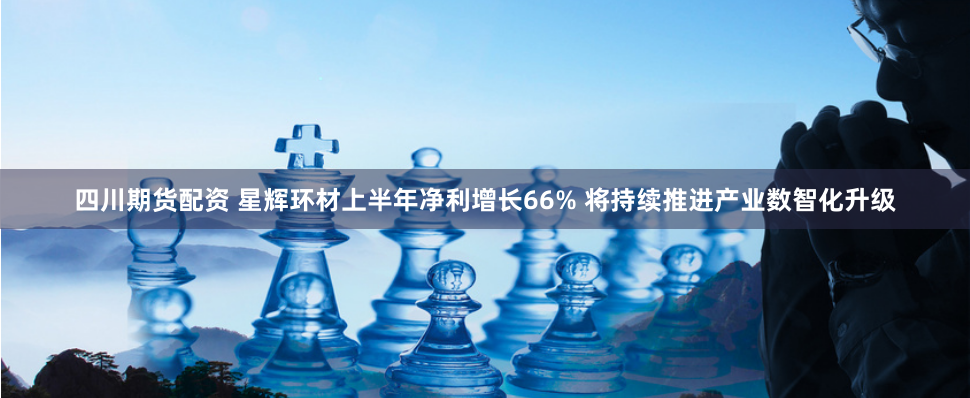 四川期货配资 星辉环材上半年净利增长66% 将持续推进产业数智化升级