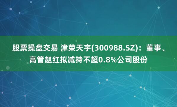 股票操盘交易 津荣天宇(300988.SZ)：董事、高管赵红拟减持不超0.8%公司股份