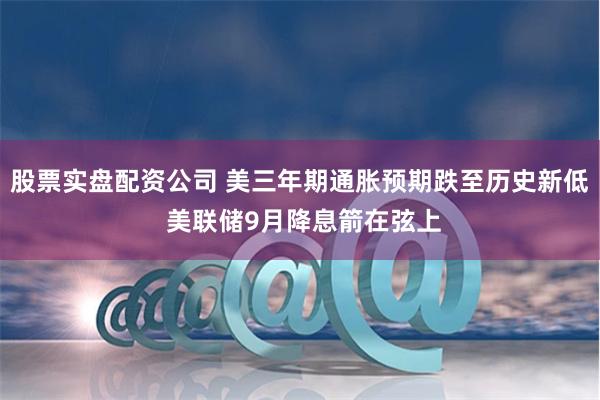 股票实盘配资公司 美三年期通胀预期跌至历史新低 美联储9月降息箭在弦上