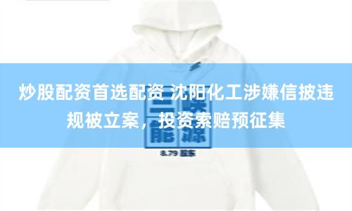 炒股配资首选配资 沈阳化工涉嫌信披违规被立案，投资索赔预征集