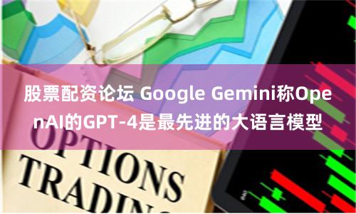 股票配资论坛 Google Gemini称OpenAI的GPT-4是最先进的大语言模型