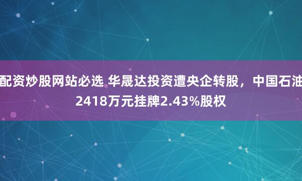 配资炒股网站必选 华晟达投资遭央企转股，中国石油2418万元挂牌2.43%股权