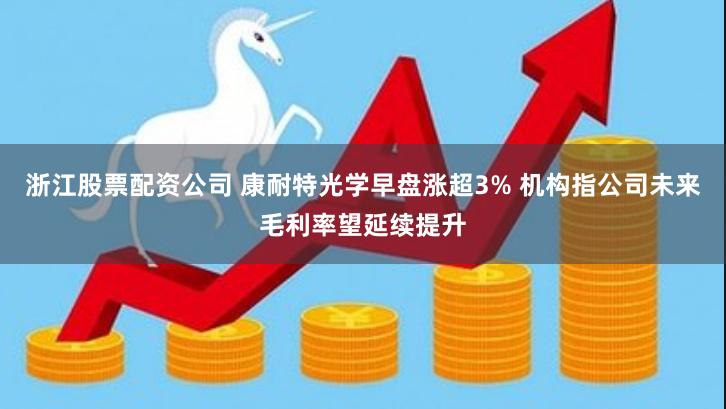 浙江股票配资公司 康耐特光学早盘涨超3% 机构指公司未来毛利率望延续提升