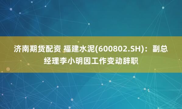 济南期货配资 福建水泥(600802.SH)：副总经理李小明因工作变动辞职