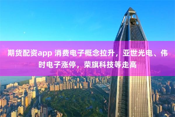 期货配资app 消费电子概念拉升，亚世光电、伟时电子涨停，荣旗科技等走高