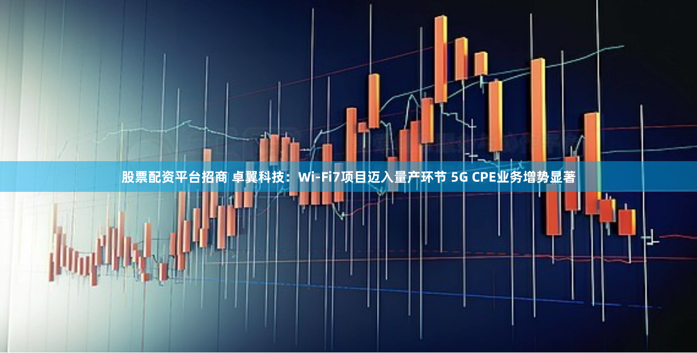 股票配资平台招商 卓翼科技：Wi-Fi7项目迈入量产环节 5G CPE业务增势显著