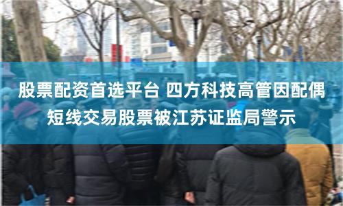 股票配资首选平台 四方科技高管因配偶短线交易股票被江苏证监局警示