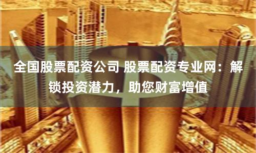 全国股票配资公司 股票配资专业网：解锁投资潜力，助您财富增值