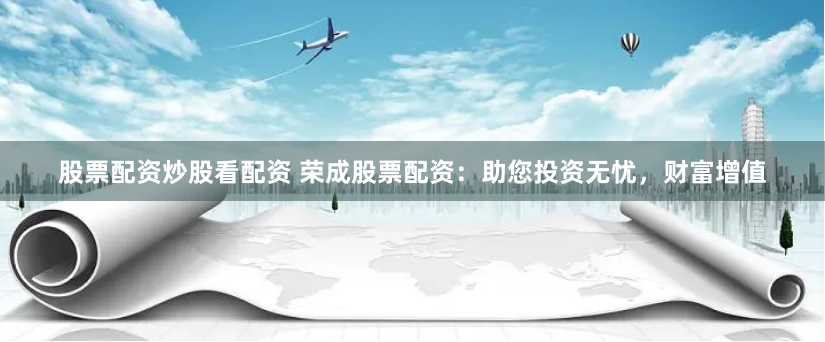 股票配资炒股看配资 荣成股票配资：助您投资无忧，财富增值