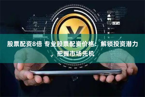 股票配资8倍 专业股票配资价格：解锁投资潜力，把握市场先机