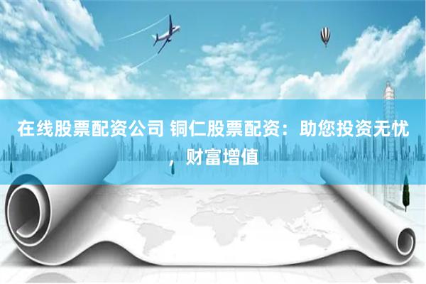 在线股票配资公司 铜仁股票配资：助您投资无忧，财富增值