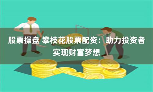 股票操盘 攀枝花股票配资：助力投资者实现财富梦想