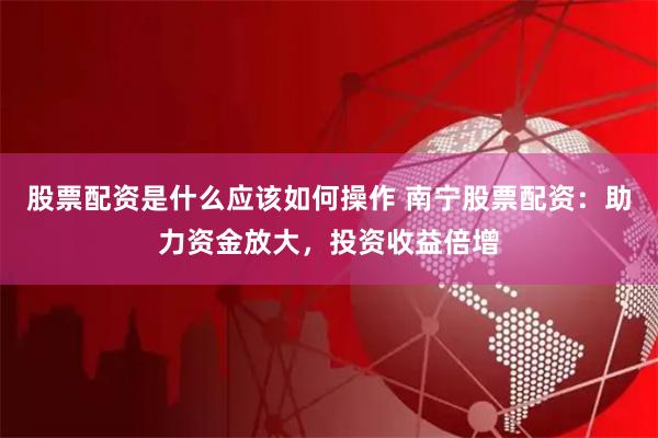 股票配资是什么应该如何操作 南宁股票配资：助力资金放大，投资收益倍增