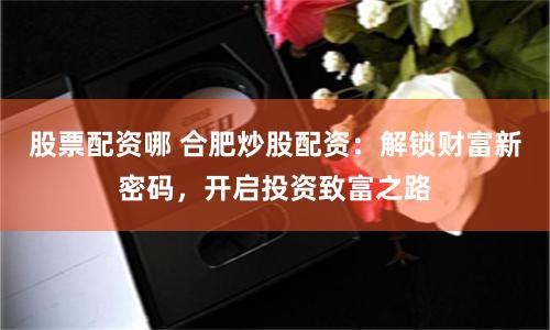股票配资哪 合肥炒股配资：解锁财富新密码，开启投资致富之路