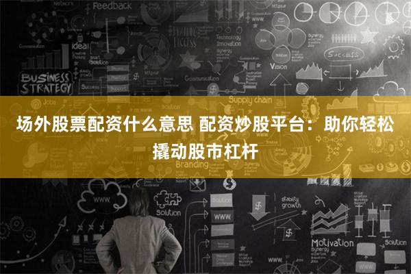 场外股票配资什么意思 配资炒股平台：助你轻松撬动股市杠杆