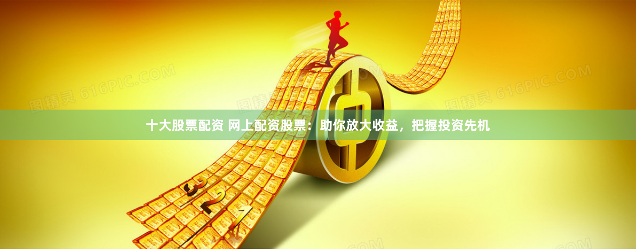 十大股票配资 网上配资股票：助你放大收益，把握投资先机