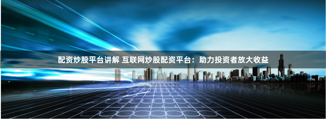 配资炒股平台讲解 互联网炒股配资平台：助力投资者放大收益