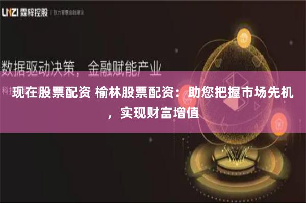 现在股票配资 榆林股票配资：助您把握市场先机，实现财富增值