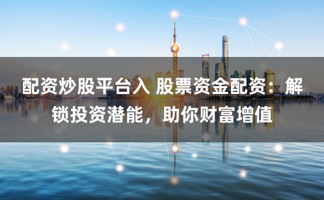 配资炒股平台入 股票资金配资：解锁投资潜能，助你财富增值