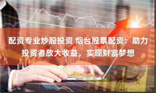 配资专业炒股投资 烟台股票配资：助力投资者放大收益，实现财富梦想