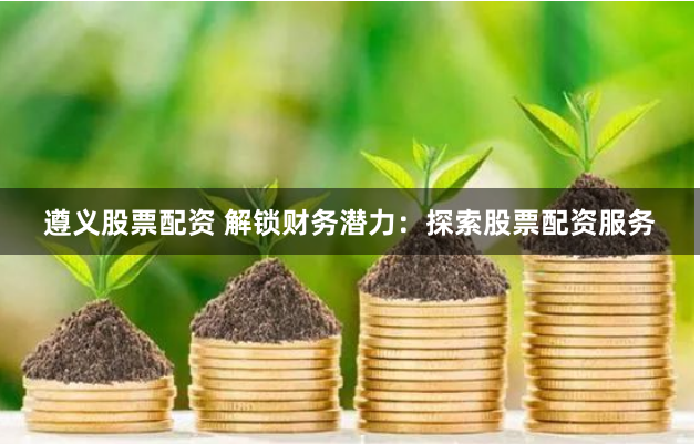 遵义股票配资 解锁财务潜力：探索股票配资服务