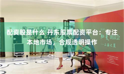 配资股是什么 丹东股票配资平台：专注本地市场，合规透明操作
