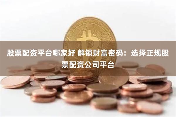 股票配资平台哪家好 解锁财富密码：选择正规股票配资公司平台