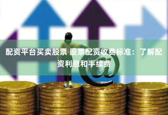 配资平台买卖股票 股票配资收费标准：了解配资利息和手续费