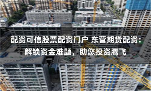 配资可信股票配资门户 东营期货配资：解锁资金难题，助您投资腾飞