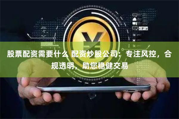 股票配资需要什么 配资炒股公司：专注风控，合规透明，助您稳健交易