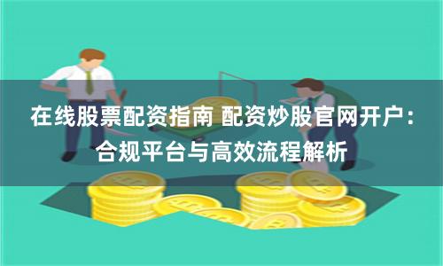 在线股票配资指南 配资炒股官网开户：合规平台与高效流程解析
